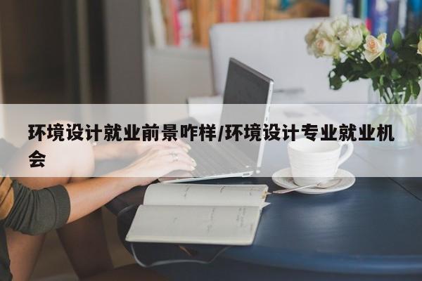 环境设计就业前景咋样/环境设计专业就业机会
