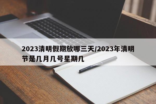 2023清明假期放哪三天/2023年清明节是几月几号星期几