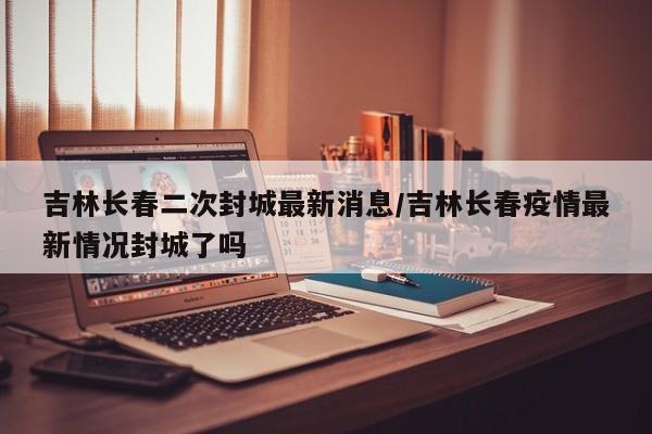 吉林长春二次封城最新消息/吉林长春疫情最新情况封城了吗