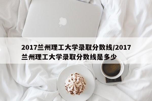 2017兰州理工大学录取分数线/2017兰州理工大学录取分数线是多少