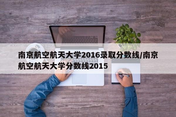 南京航空航天大学2016录取分数线/南京航空航天大学分数线2015