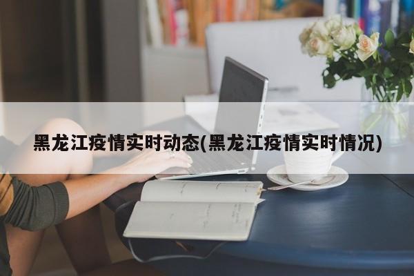 黑龙江疫情实时动态(黑龙江疫情实时情况)