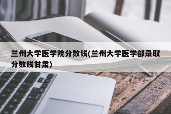 兰州大学医学院分数线(兰州大学医学部录取分数线甘肃)