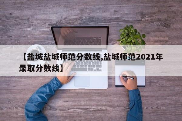 【盐城盐城师范分数线,盐城师范2021年录取分数线】