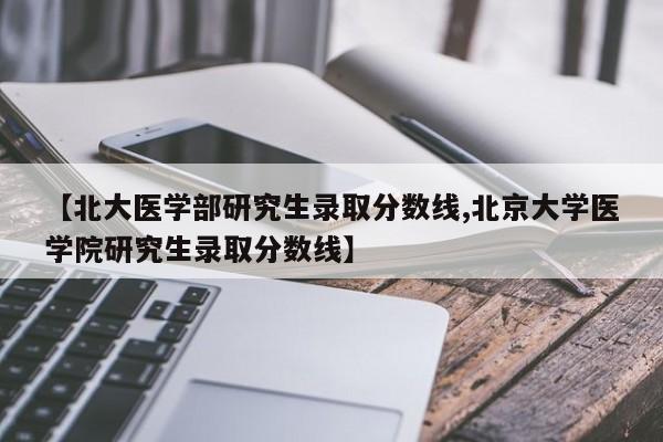 【北大医学部研究生录取分数线,北京大学医学院研究生录取分数线】