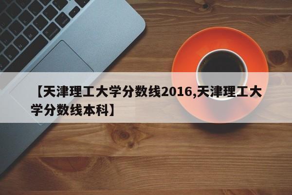 【天津理工大学分数线2016,天津理工大学分数线本科】